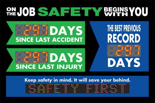 On the job safety begins with you.  Days since last accident. Days since last injury. The best previous record days.  Keep safety in mind. It will save your behind.